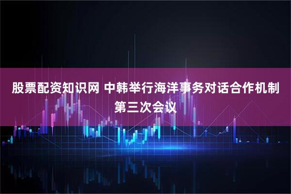 股票配资知识网 中韩举行海洋事务对话合作机制第三次会议