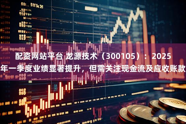 配资网站平台 龙源技术（300105）：2025年一季度业绩显著提升，但需关注现金流及应收账款