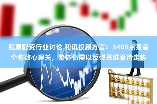 股票配资行业讨论 和讯投顾方言：3400点是首个整数心理关，整体仍需以反弹思维看待走势