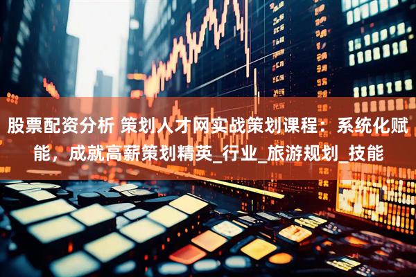 股票配资分析 策划人才网实战策划课程：系统化赋能，成就高薪策划精英_行业_旅游规划_技能