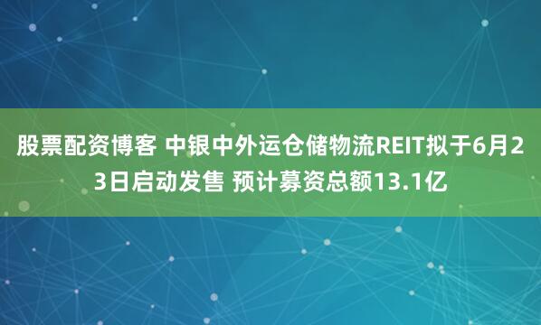 股票配资博客 中银中外运仓储物流REIT拟于6月23日启动发售 预计募资总额13.1亿