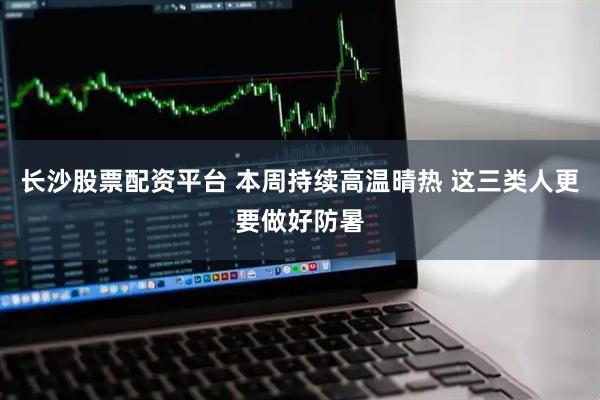 长沙股票配资平台 本周持续高温晴热 这三类人更要做好防暑