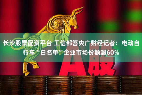 长沙股票配资平台 工信部答央广财经记者：电动自行车“白名单”企业市场份额超60%