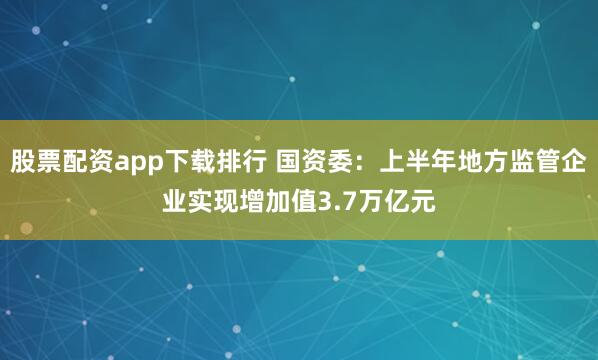 股票配资app下载排行 国资委：上半年地方监管企业实现增加值3.7万亿元