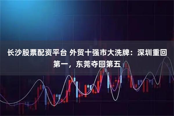 长沙股票配资平台 外贸十强市大洗牌：深圳重回第一，东莞夺回第五