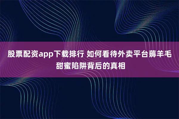 股票配资app下载排行 如何看待外卖平台薅羊毛 甜蜜陷阱背后的真相