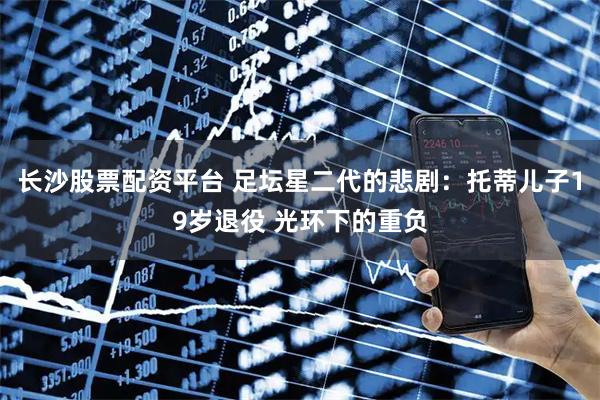 长沙股票配资平台 足坛星二代的悲剧：托蒂儿子19岁退役 光环下的重负