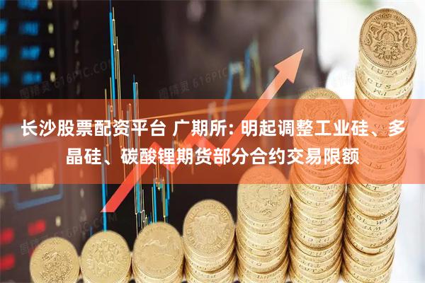 长沙股票配资平台 广期所: 明起调整工业硅、多晶硅、碳酸锂期货部分合约交易限额