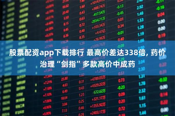 股票配资app下载排行 最高价差达338倍, 药价治理“剑指”多款高价中成药