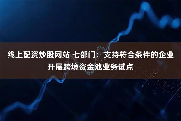 线上配资炒股网站 七部门：支持符合条件的企业开展跨境资金池业务试点