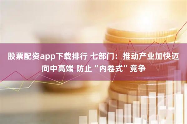 股票配资app下载排行 七部门：推动产业加快迈向中高端 防止“内卷式”竞争