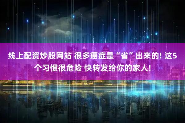 线上配资炒股网站 很多癌症是“省”出来的! 这5个习惯很危险 快转发给你的家人!