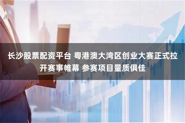 长沙股票配资平台 粤港澳大湾区创业大赛正式拉开赛事帷幕 参赛项目量质俱佳
