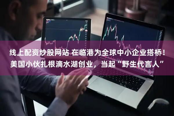线上配资炒股网站 在临港为全球中小企业搭桥！美国小伙扎根滴水湖创业，当起“野生代言人”