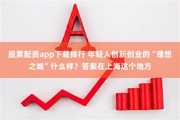 股票配资app下载排行 年轻人创新创业的“理想之城”什么样？答案在上海这个地方