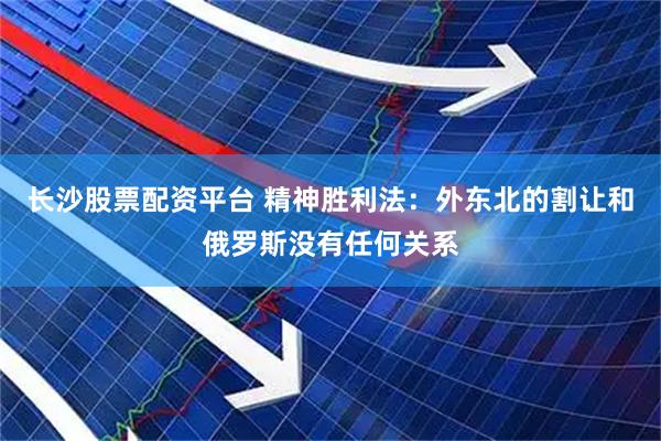 长沙股票配资平台 精神胜利法：外东北的割让和俄罗斯没有任何关系