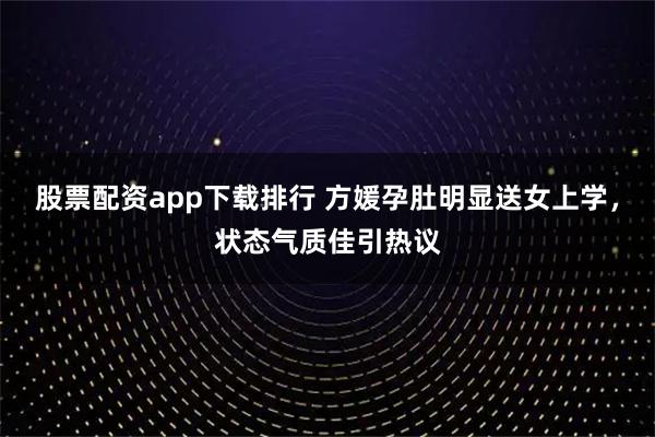 股票配资app下载排行 方媛孕肚明显送女上学，状态气质佳引热议