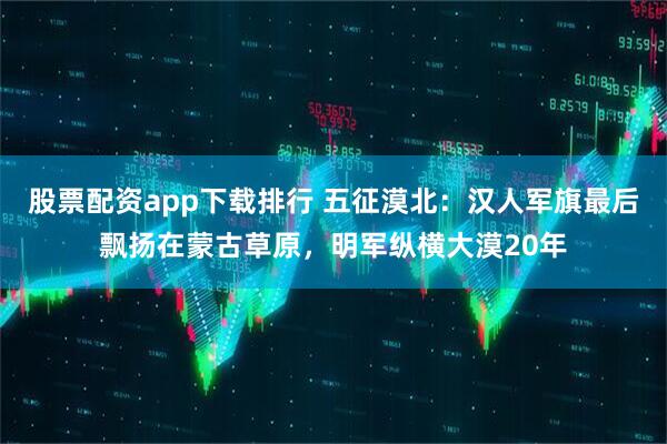 股票配资app下载排行 五征漠北：汉人军旗最后飘扬在蒙古草原，明军纵横大漠20年