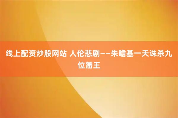 线上配资炒股网站 人伦悲剧——朱瞻基一天诛杀九位藩王
