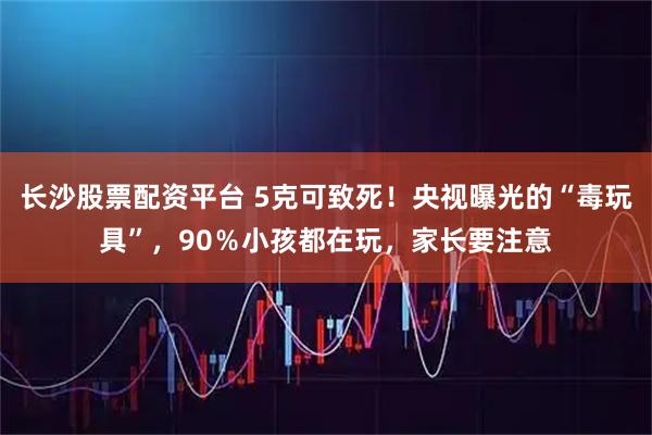 长沙股票配资平台 5克可致死!央视曝光的“毒玩具”,90%小孩都在玩,家长要注意