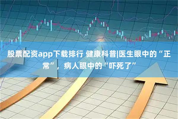 股票配资app下载排行 健康科普|医生眼中的“正常”,病人眼中的“吓死了”