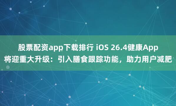 股票配资app下载排行 iOS 26.4健康App将迎重大升级：引入膳食跟踪功能，助力用户减肥